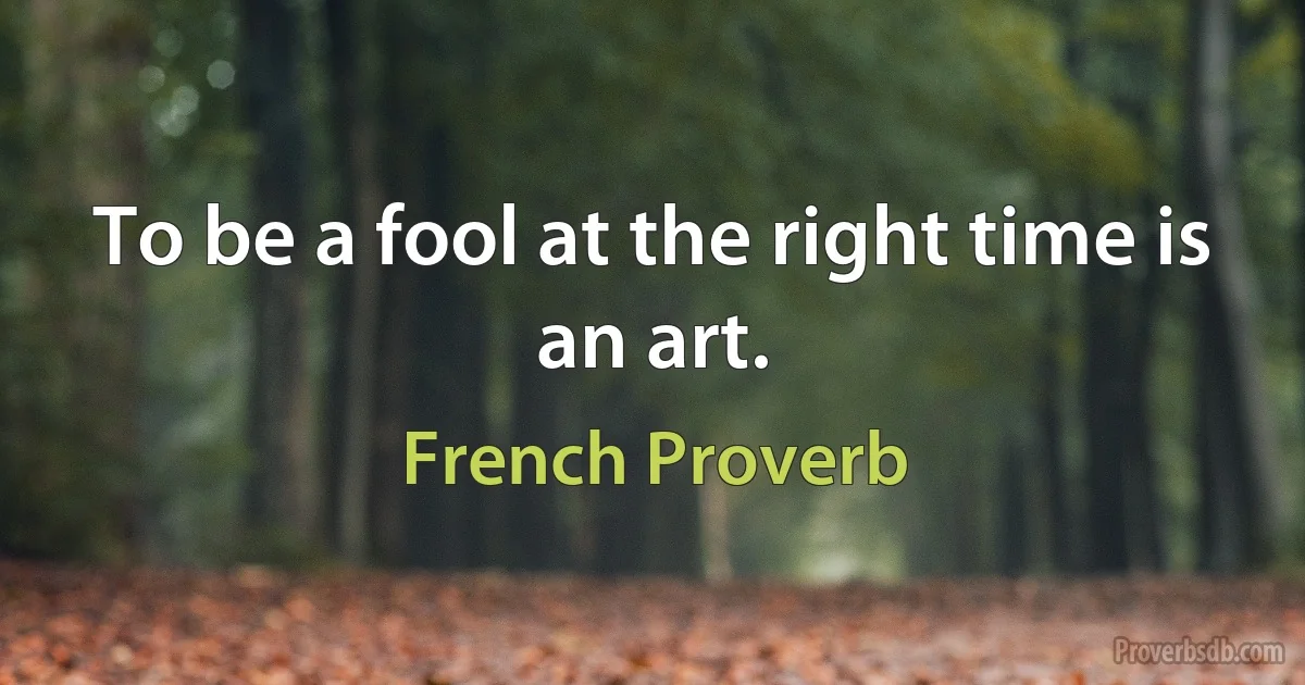 To be a fool at the right time is an art. (French Proverb)