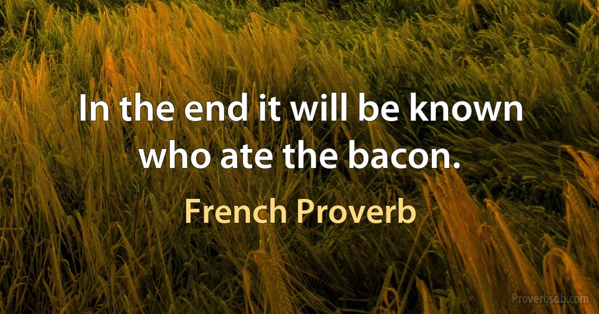 In the end it will be known who ate the bacon. (French Proverb)