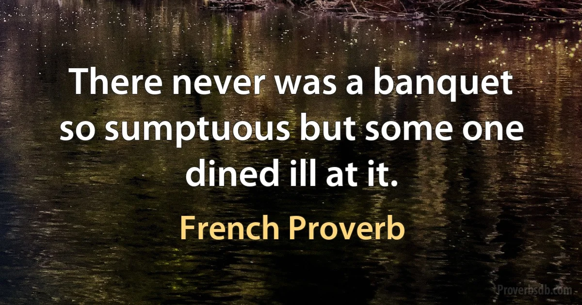 There never was a banquet so sumptuous but some one dined ill at it. (French Proverb)