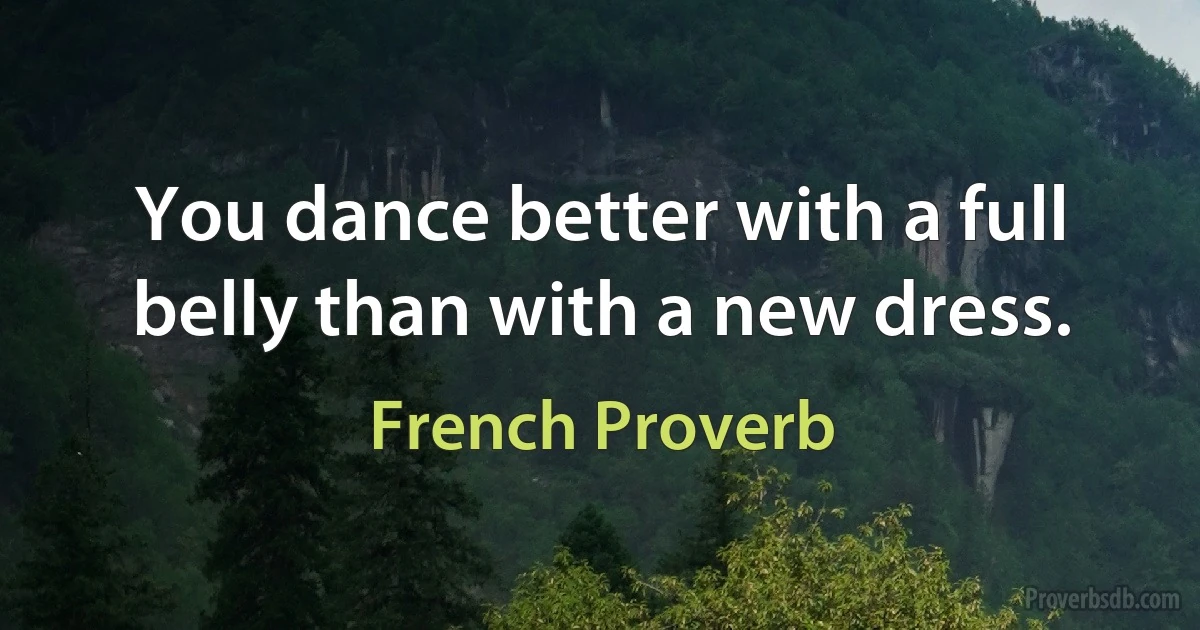 You dance better with a full belly than with a new dress. (French Proverb)