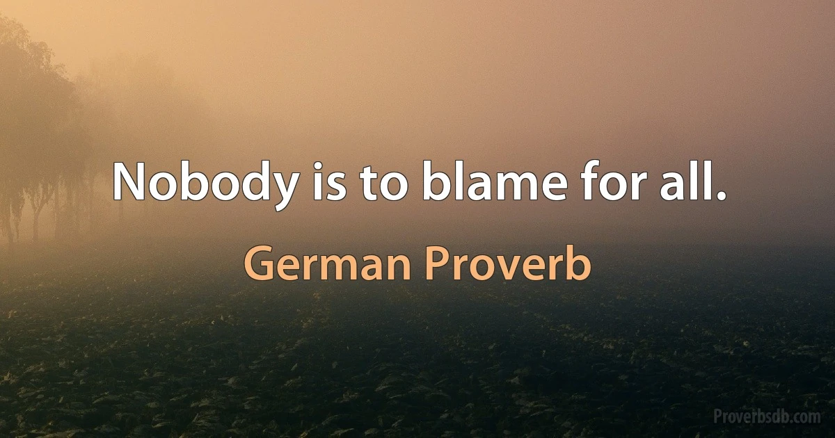 Nobody is to blame for all. (German Proverb)