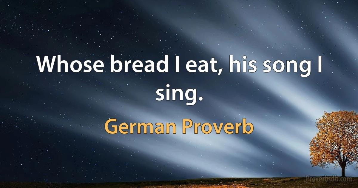 Whose bread I eat, his song I sing. (German Proverb)