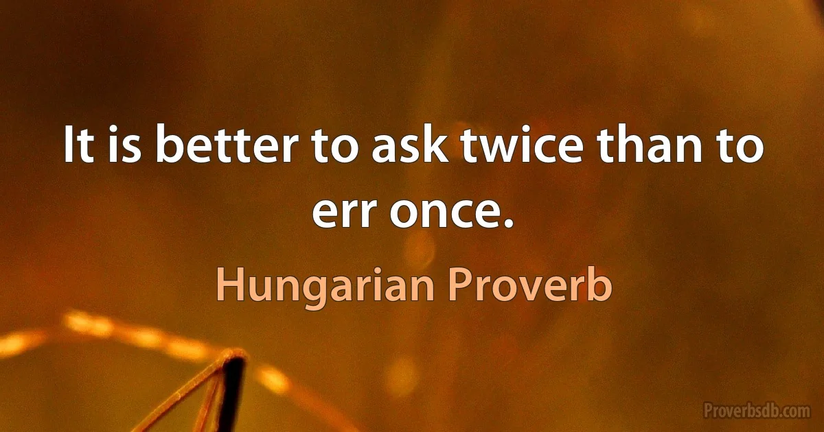 It is better to ask twice than to err once. (Hungarian Proverb)