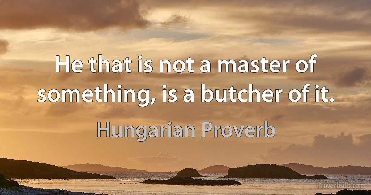 He that is not a master of something, is a butcher of it. (Hungarian Proverb)