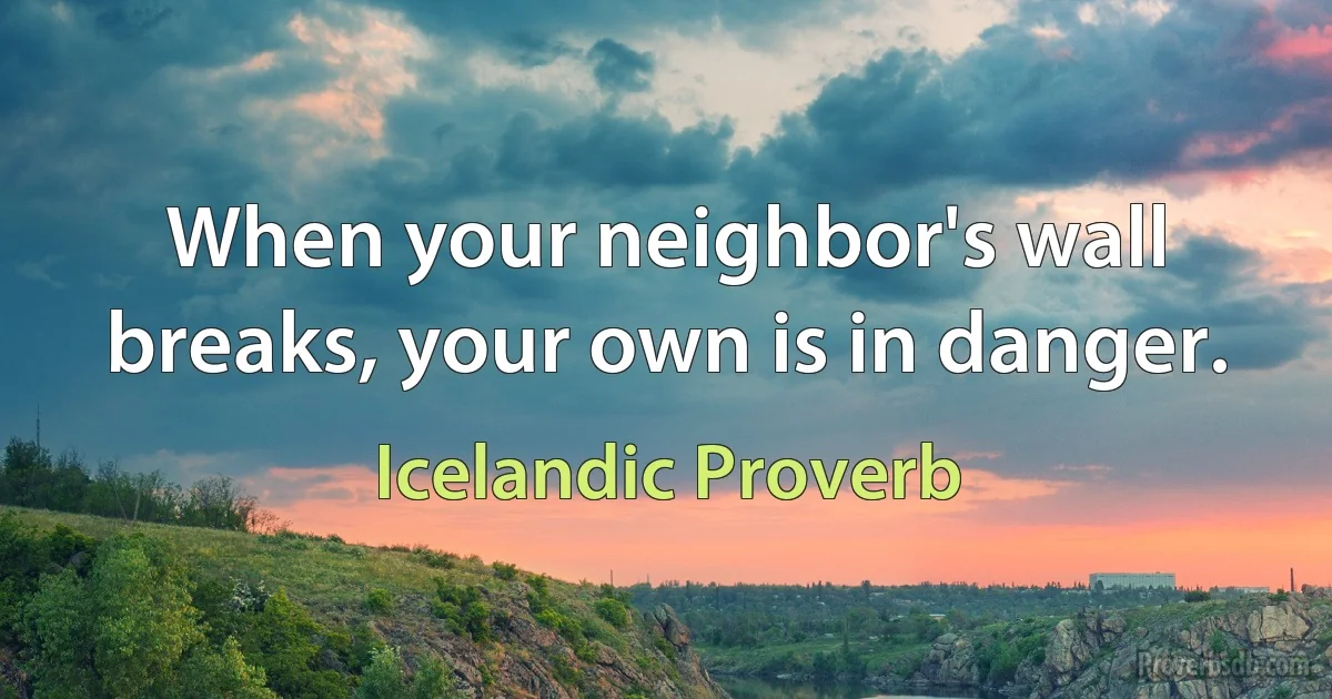 When your neighbor's wall breaks, your own is in danger. (Icelandic Proverb)