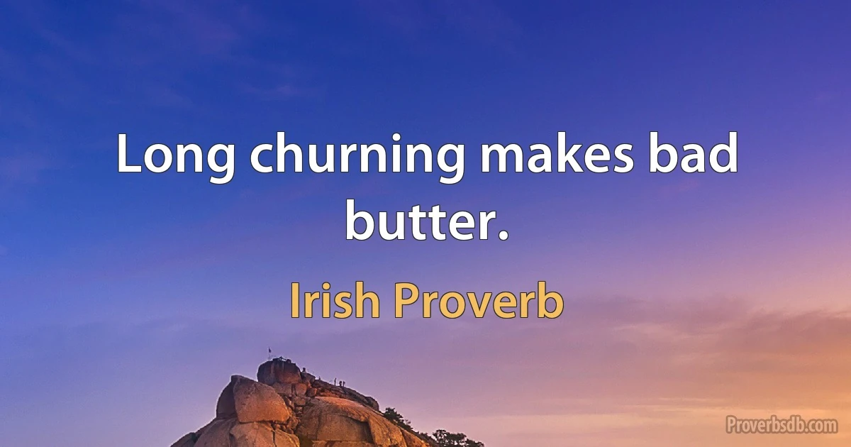 Long churning makes bad butter. (Irish Proverb)