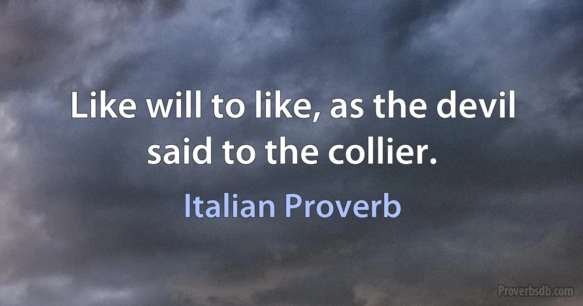 Like will to like, as the devil said to the collier. (Italian Proverb)