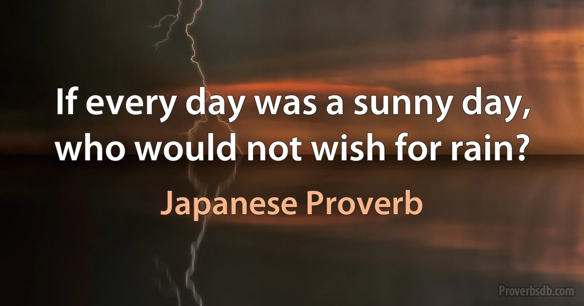 If every day was a sunny day, who would not wish for rain? (Japanese Proverb)