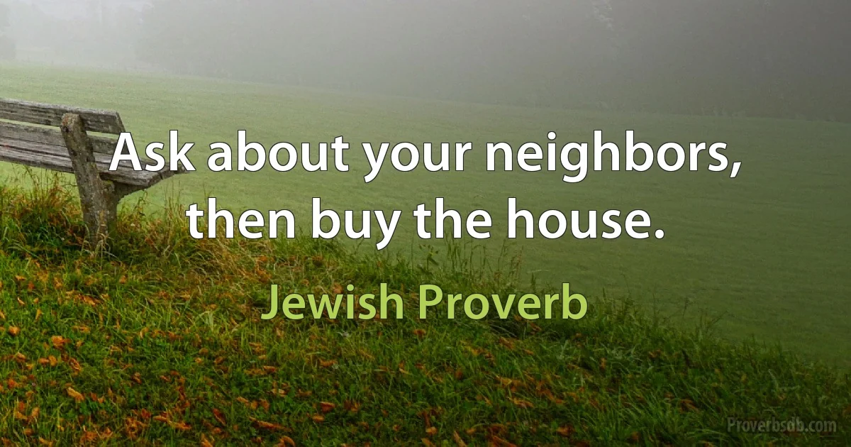 Ask about your neighbors, then buy the house. (Jewish Proverb)