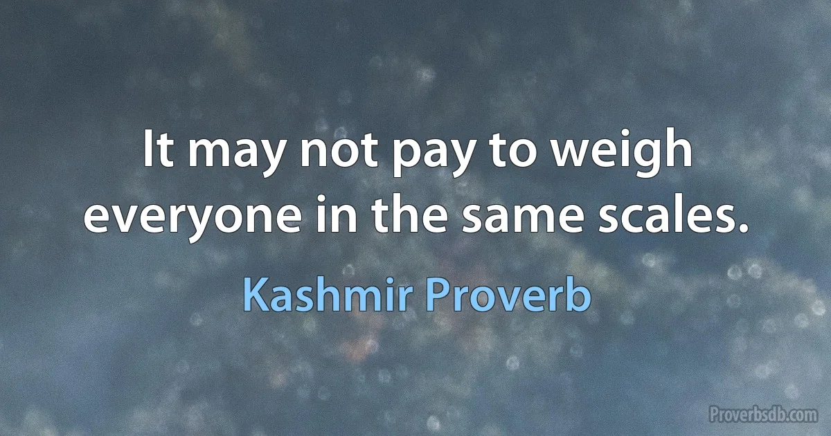 It may not pay to weigh everyone in the same scales. (Kashmir Proverb)