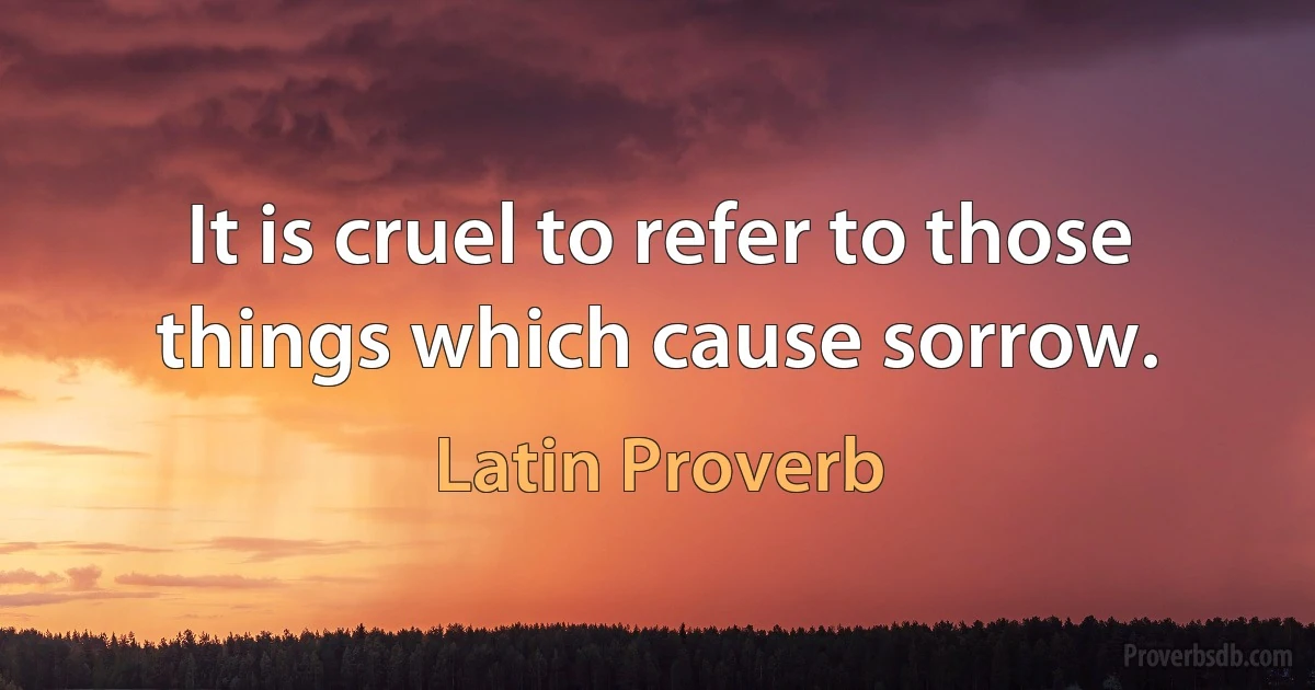 It is cruel to refer to those things which cause sorrow. (Latin Proverb)