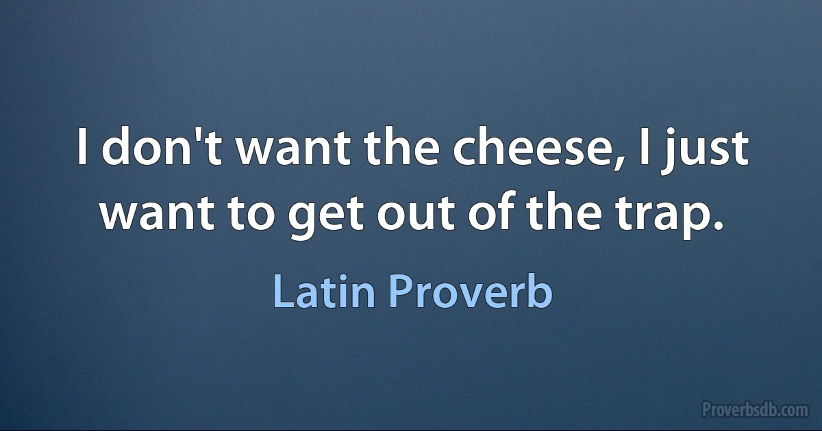 I don't want the cheese, I just want to get out of the trap. (Latin Proverb)