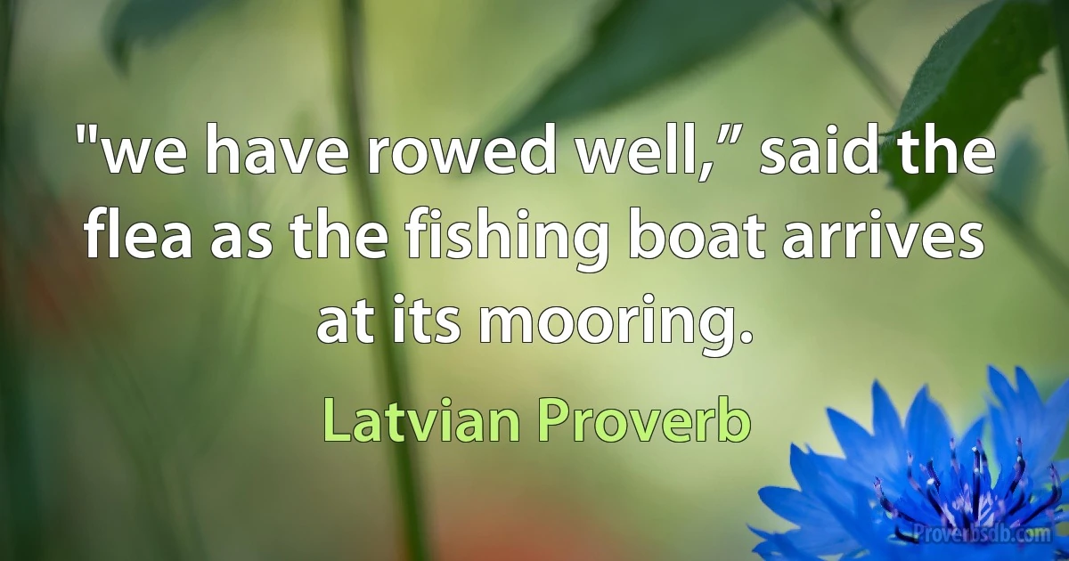 "we have rowed well,” said the flea as the fishing boat arrives at its mooring. (Latvian Proverb)