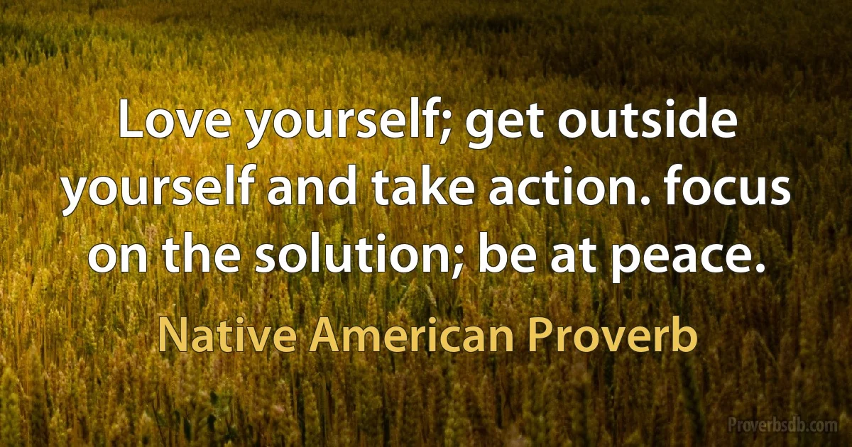 Love yourself; get outside yourself and take action. focus on the solution; be at peace. (Native American Proverb)