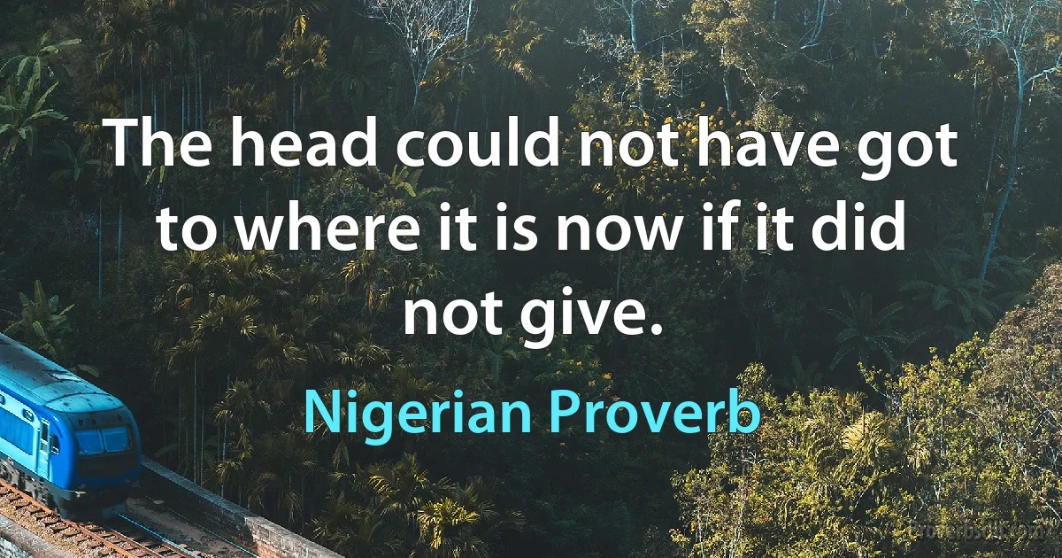 The head could not have got to where it is now if it did not give. (Nigerian Proverb)