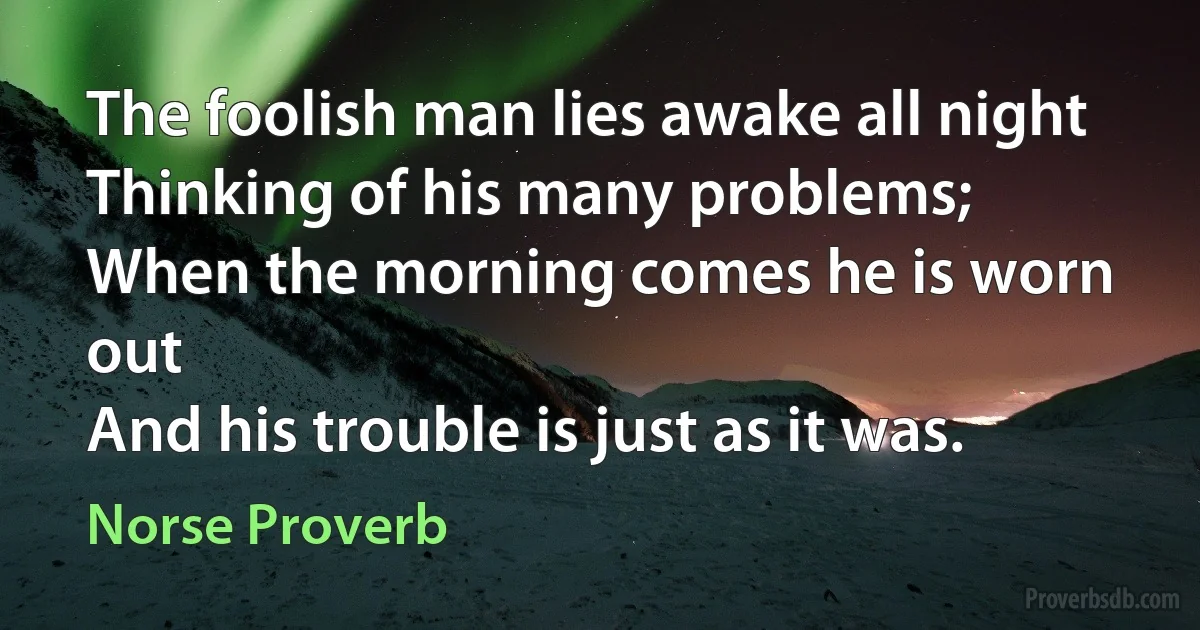 The foolish man lies awake all night
Thinking of his many problems;
When the morning comes he is worn out
And his trouble is just as it was. (Norse Proverb)