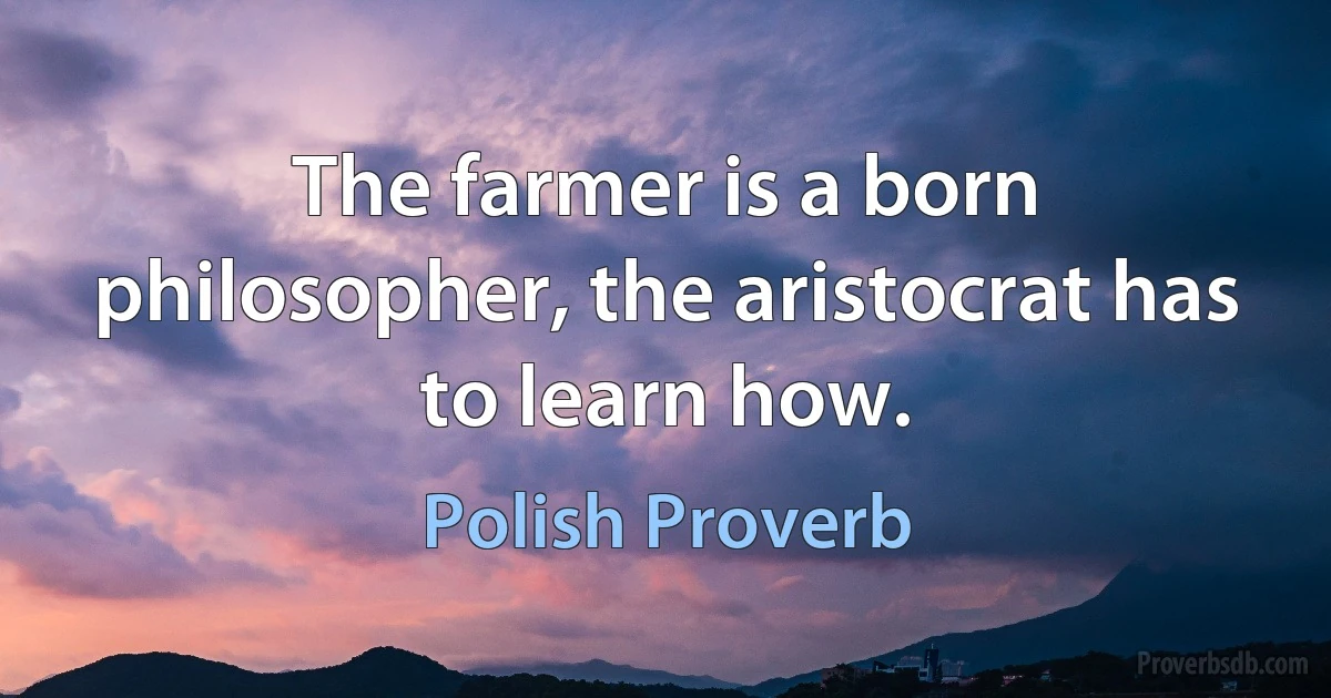 The farmer is a born philosopher, the aristocrat has to learn how. (Polish Proverb)