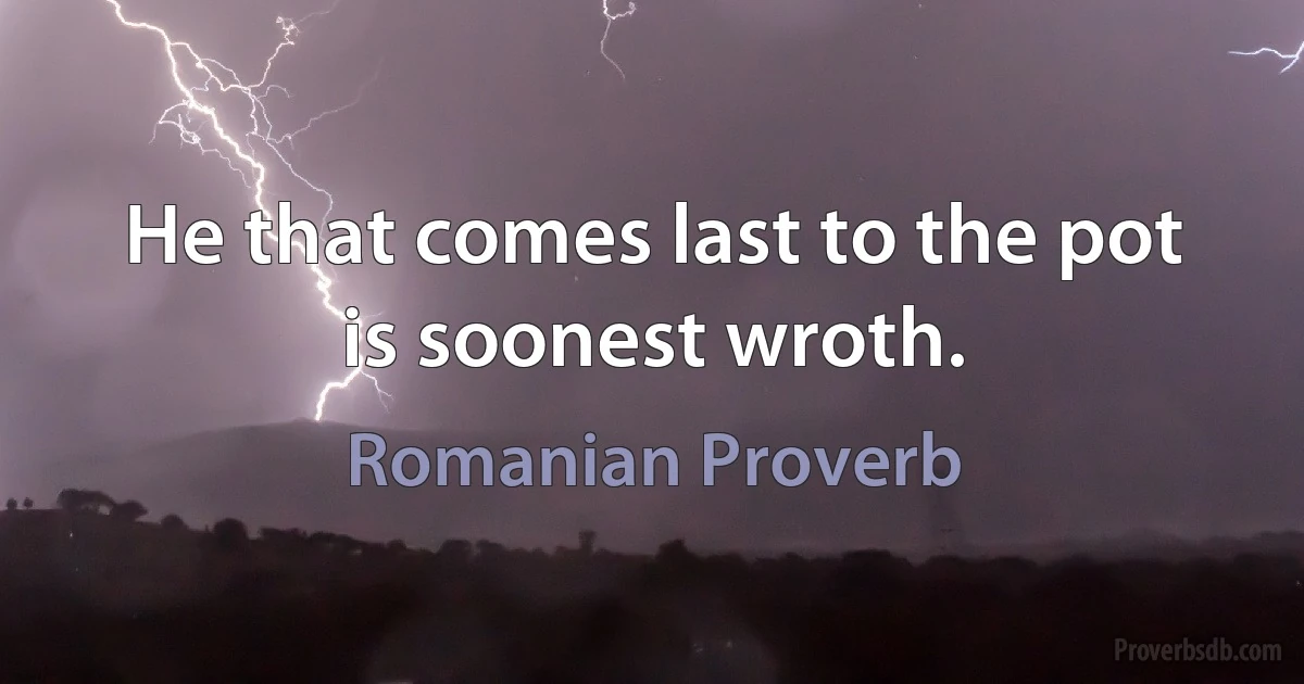 He that comes last to the pot is soonest wroth. (Romanian Proverb)