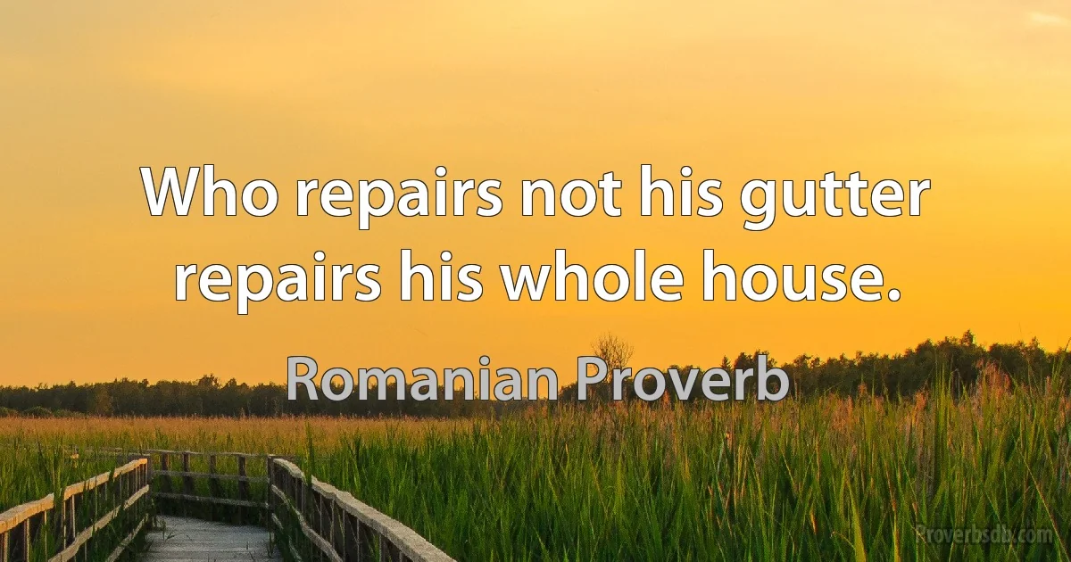 Who repairs not his gutter repairs his whole house. (Romanian Proverb)