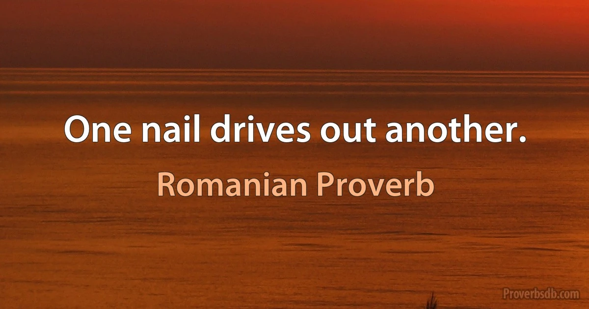 One nail drives out another. (Romanian Proverb)