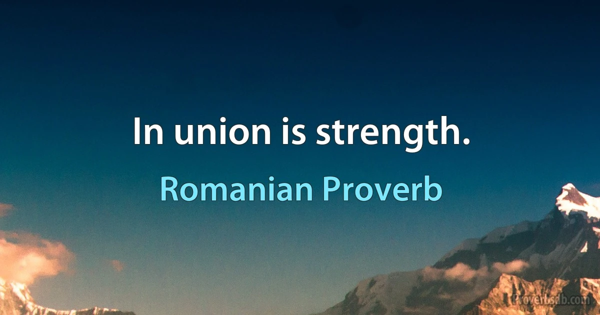 In union is strength. (Romanian Proverb)