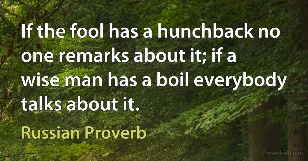 If the fool has a hunchback no one remarks about it; if a wise man has a boil everybody talks about it. (Russian Proverb)