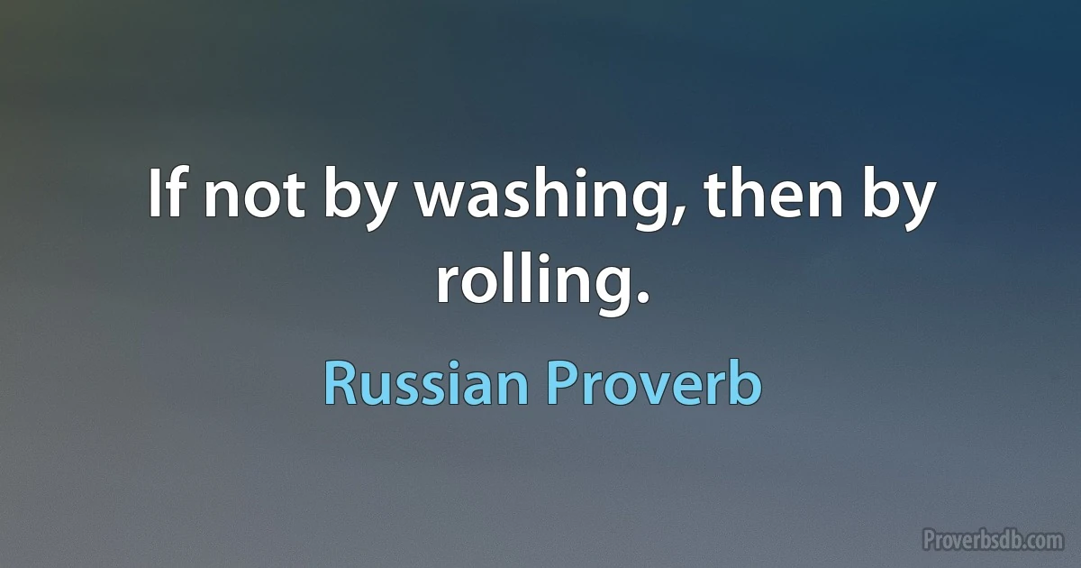 If not by washing, then by rolling. (Russian Proverb)