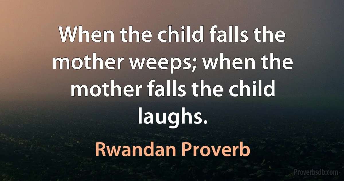 When the child falls the mother weeps; when the mother falls the child laughs. (Rwandan Proverb)