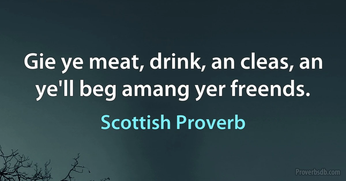 Gie ye meat, drink, an cleas, an ye'll beg amang yer freends. (Scottish Proverb)