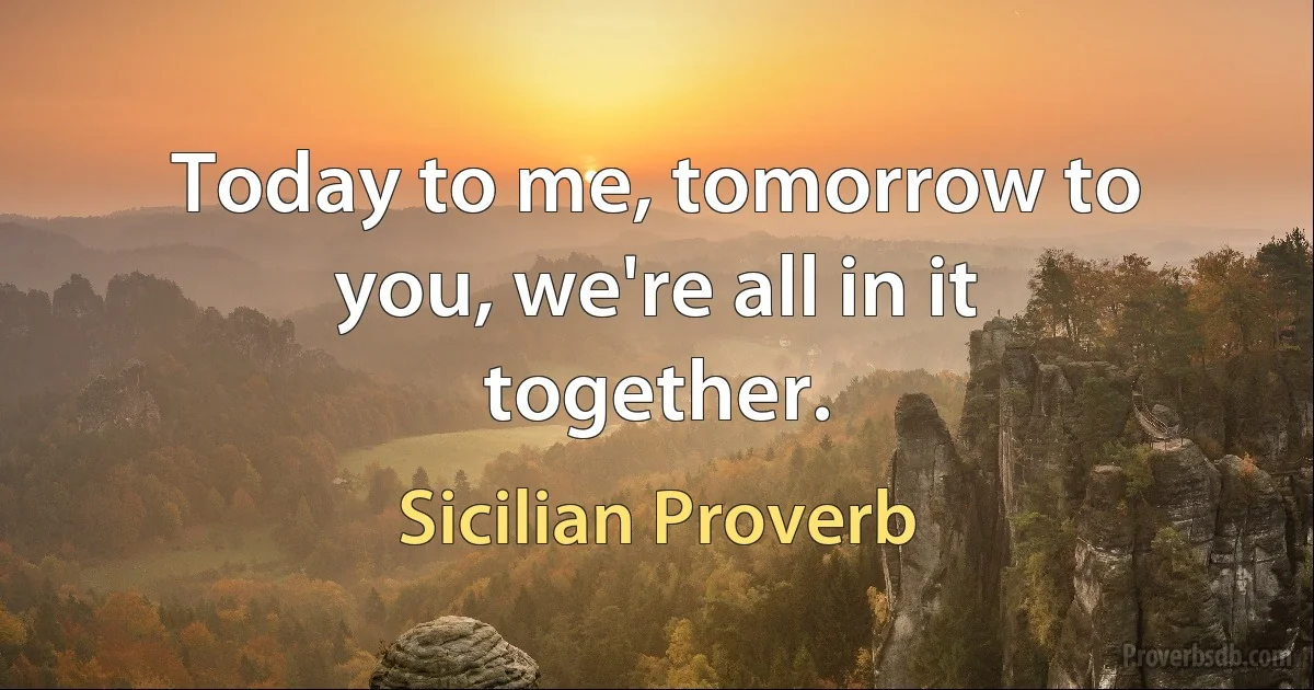 Today to me, tomorrow to you, we're all in it together. (Sicilian Proverb)