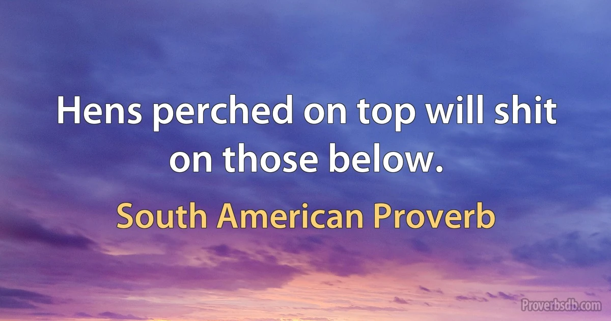Hens perched on top will shit on those below. (South American Proverb)