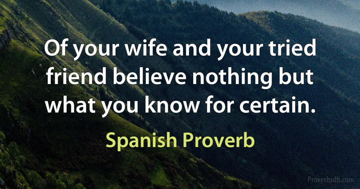 Of your wife and your tried friend believe nothing but what you know for certain. (Spanish Proverb)