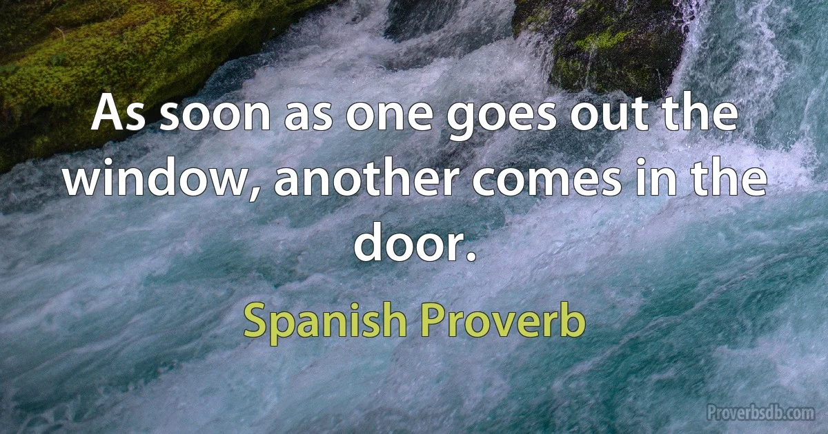 As soon as one goes out the window, another comes in the door. (Spanish Proverb)