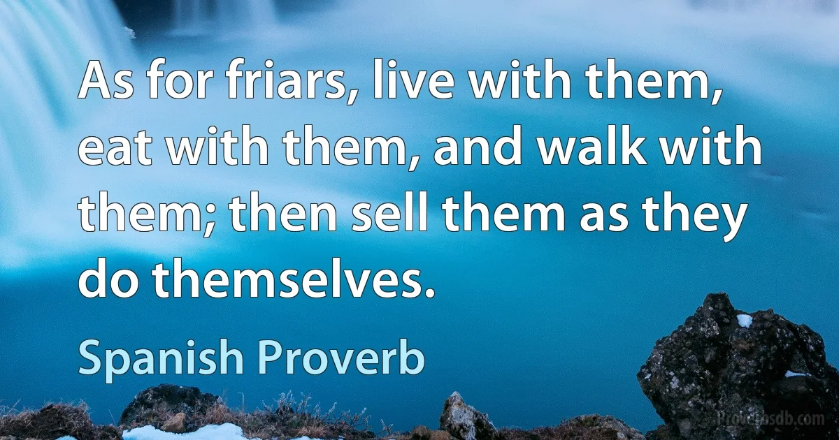 As for friars, live with them, eat with them, and walk with them; then sell them as they do themselves. (Spanish Proverb)