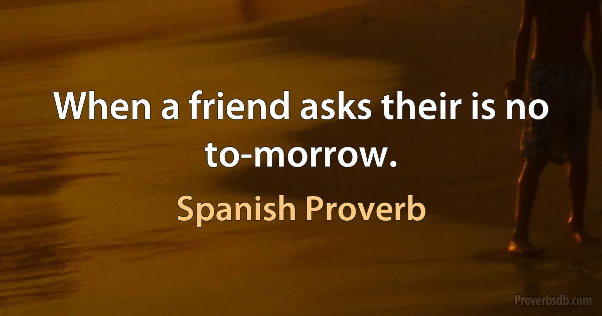 When a friend asks their is no to-morrow. (Spanish Proverb)