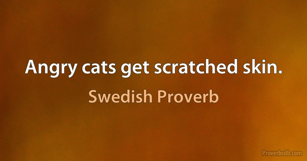 Angry cats get scratched skin. (Swedish Proverb)