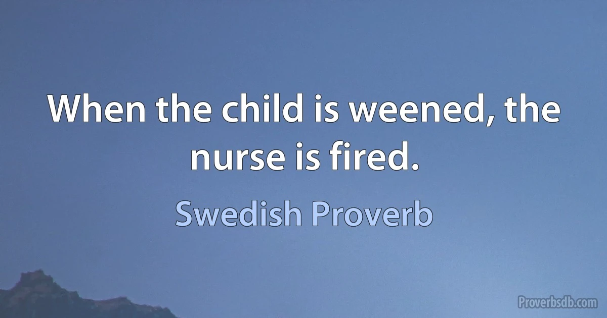 When the child is weened, the nurse is fired. (Swedish Proverb)