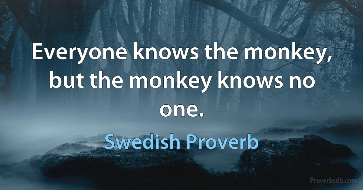 Everyone knows the monkey, but the monkey knows no one. (Swedish Proverb)