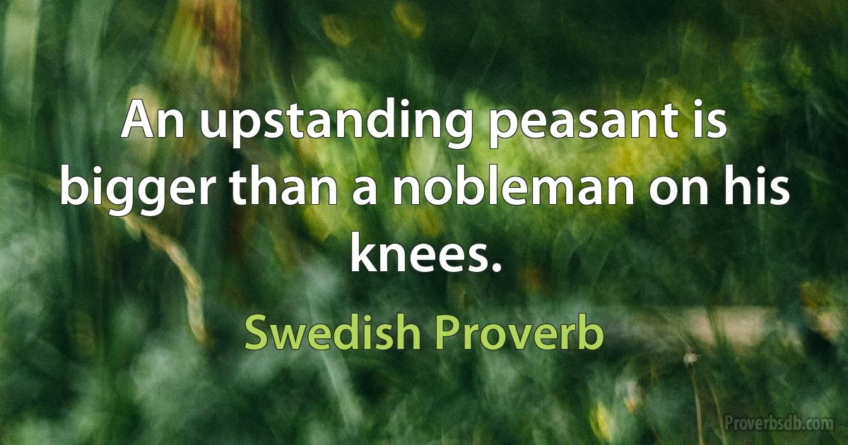 An upstanding peasant is bigger than a nobleman on his knees. (Swedish Proverb)