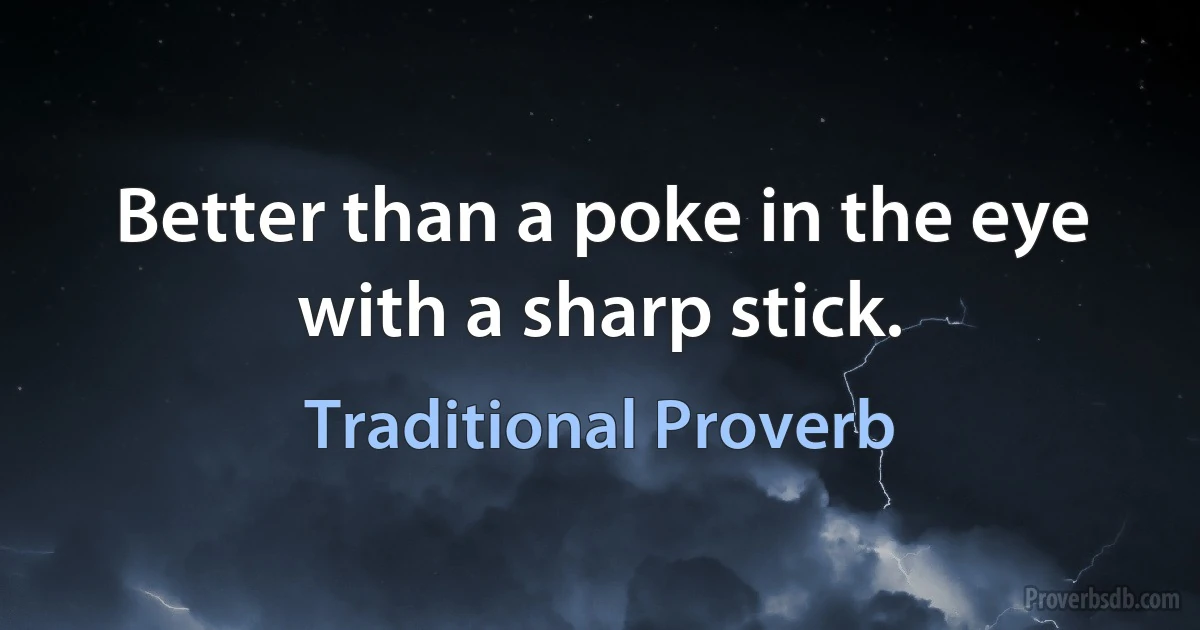 Better than a poke in the eye with a sharp stick. (Traditional Proverb)