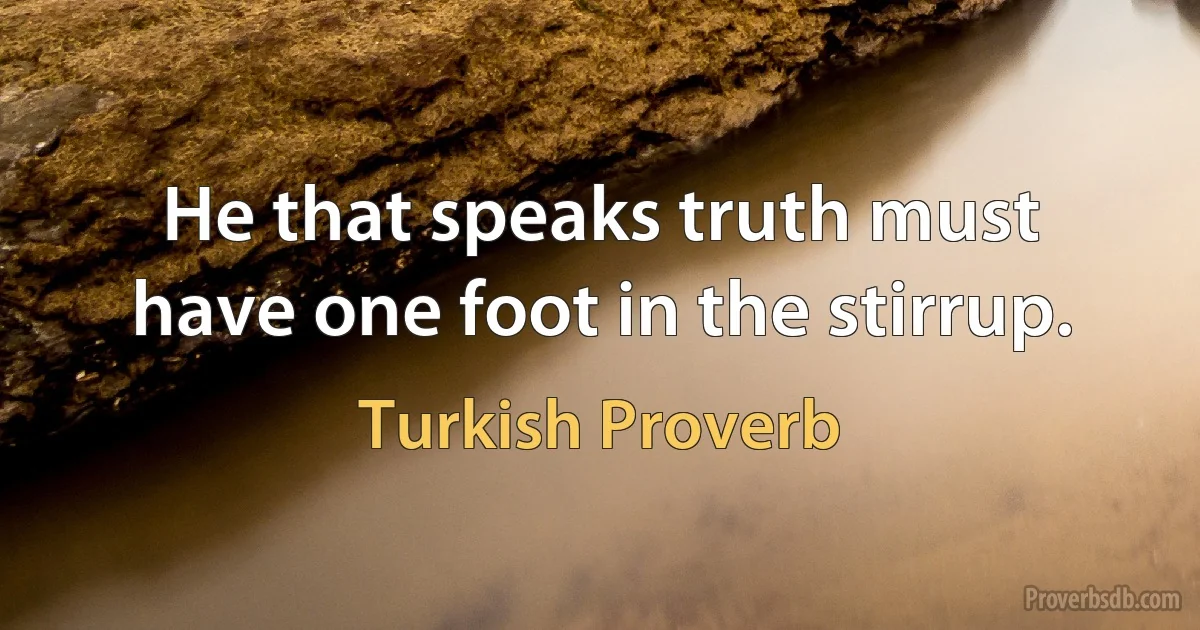 He that speaks truth must have one foot in the stirrup. (Turkish Proverb)