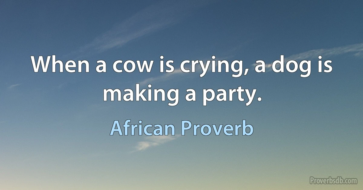 When a cow is crying, a dog is making a party. (African Proverb)