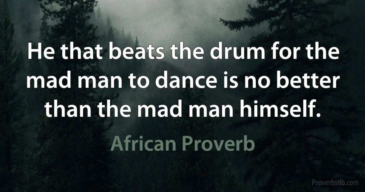 He that beats the drum for the mad man to dance is no better than the mad man himself. (African Proverb)