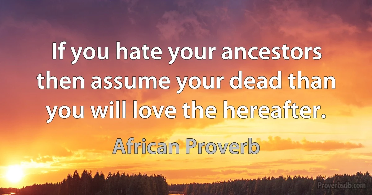 If you hate your ancestors then assume your dead than you will love the hereafter. (African Proverb)