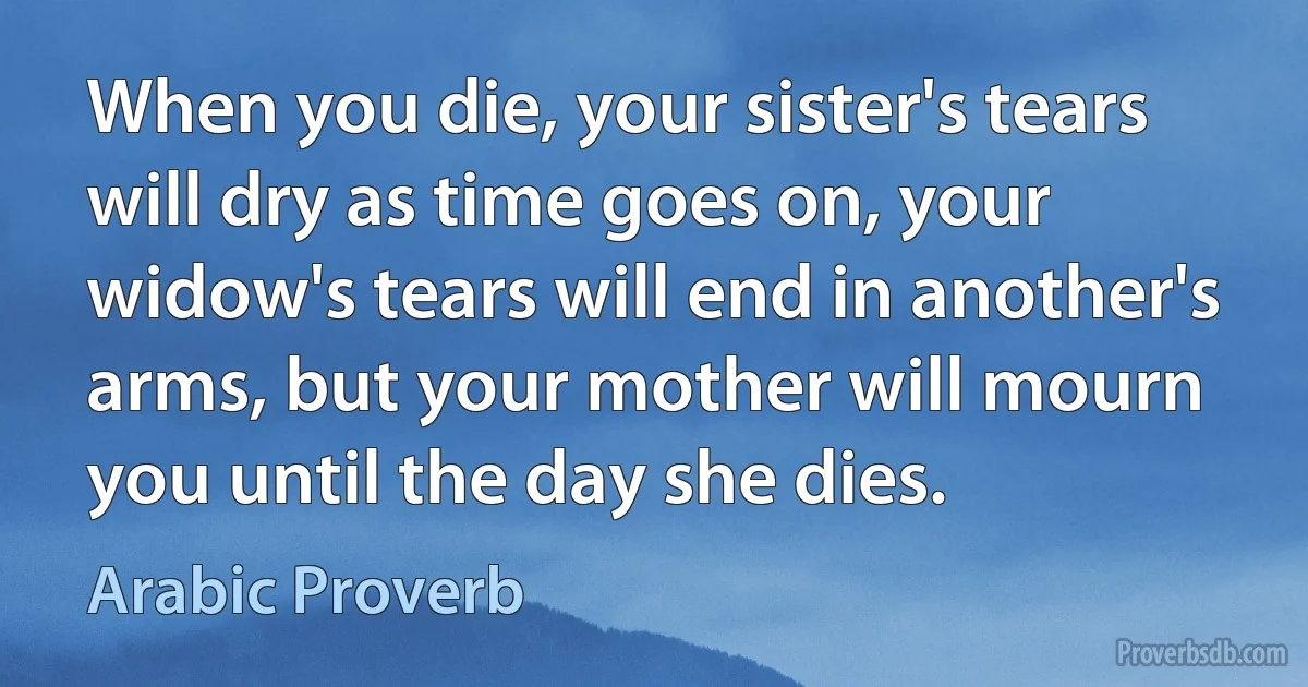 When you die, your sister's tears will dry as time goes on, your widow's tears will end in another's arms, but your mother will mourn you until the day she dies. (Arabic Proverb)