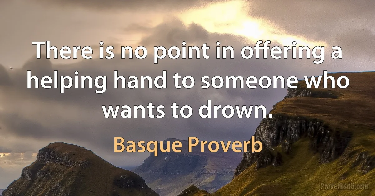 There is no point in offering a helping hand to someone who wants to drown. (Basque Proverb)