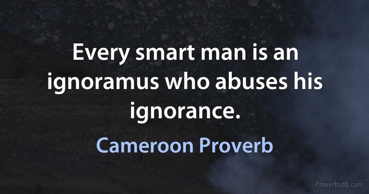 Every smart man is an ignoramus who abuses his ignorance. (Cameroon Proverb)