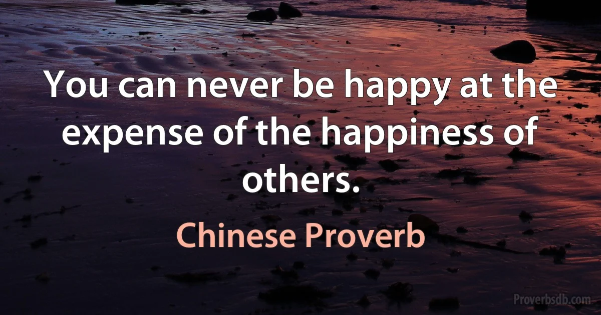 You can never be happy at the expense of the happiness of others. (Chinese Proverb)