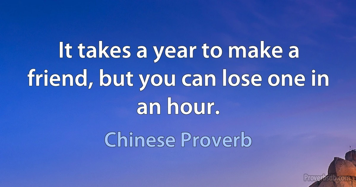 It takes a year to make a friend, but you can lose one in an hour. (Chinese Proverb)