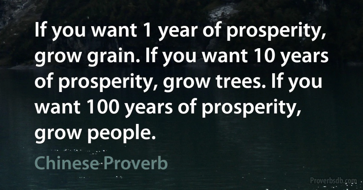 If you want 1 year of prosperity, grow grain. If you want 10 years of prosperity, grow trees. If you want 100 years of prosperity, grow people. (Chinese Proverb)